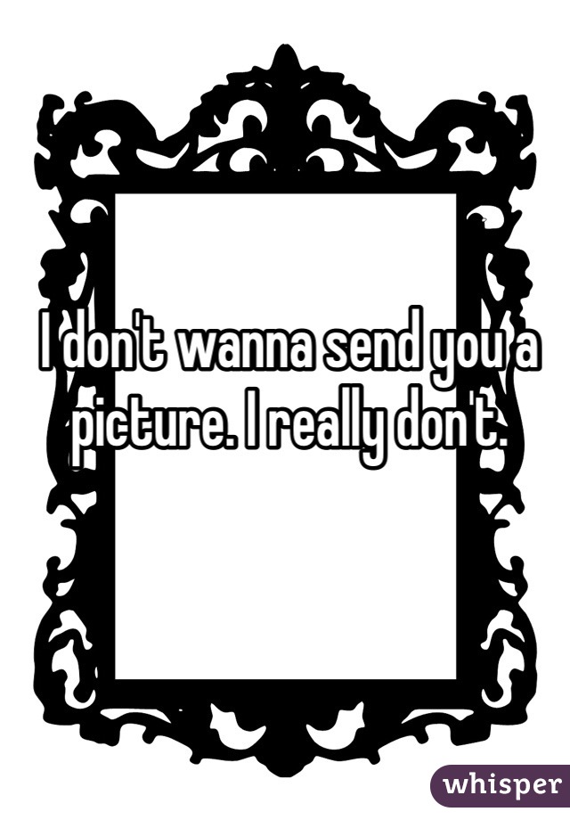 I don't wanna send you a picture. I really don't. 