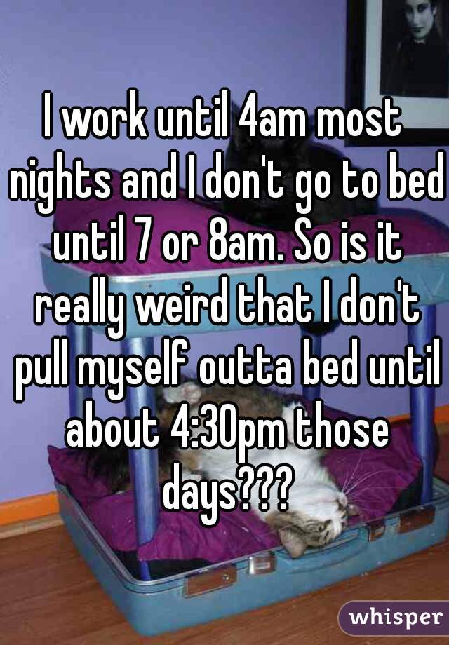 I work until 4am most nights and I don't go to bed until 7 or 8am. So is it really weird that I don't pull myself outta bed until about 4:30pm those days???