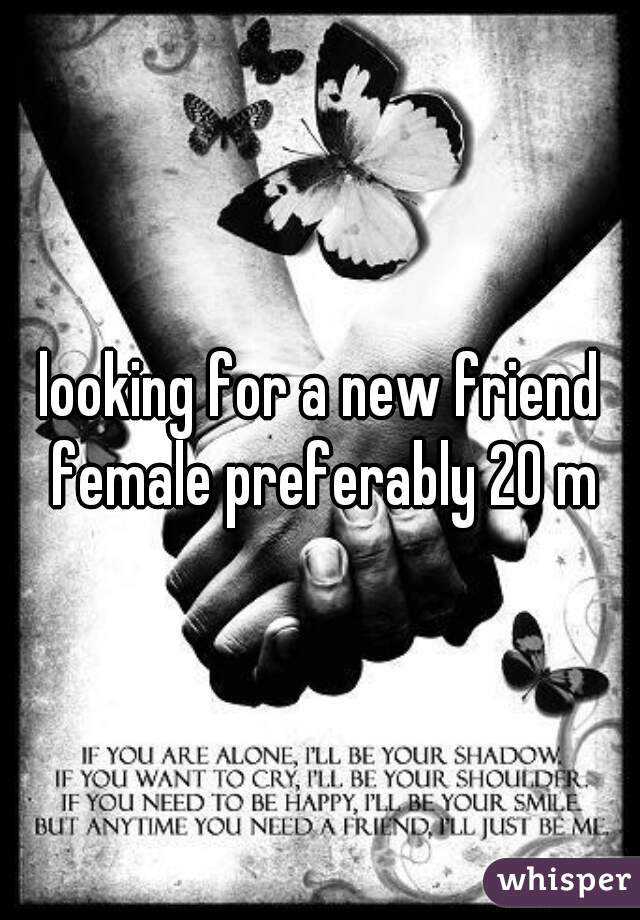 looking for a new friend female preferably 20 m