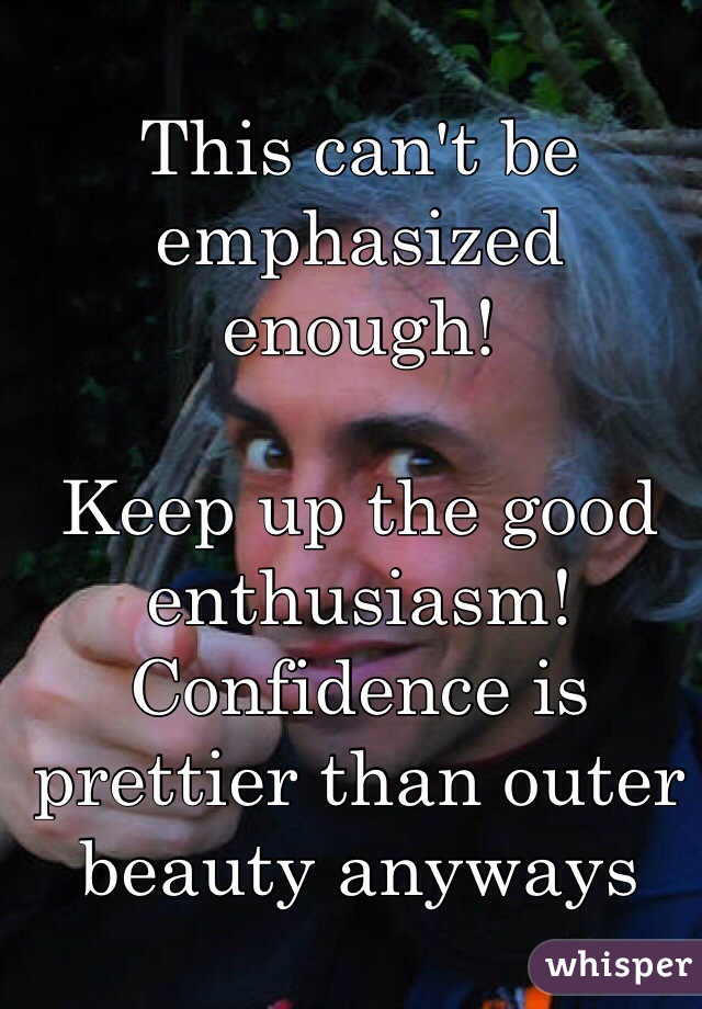 This can't be emphasized enough!

Keep up the good enthusiasm! Confidence is prettier than outer beauty anyways