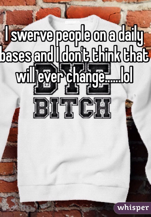 I swerve people on a daily bases and I don't think that will ever change......lol 