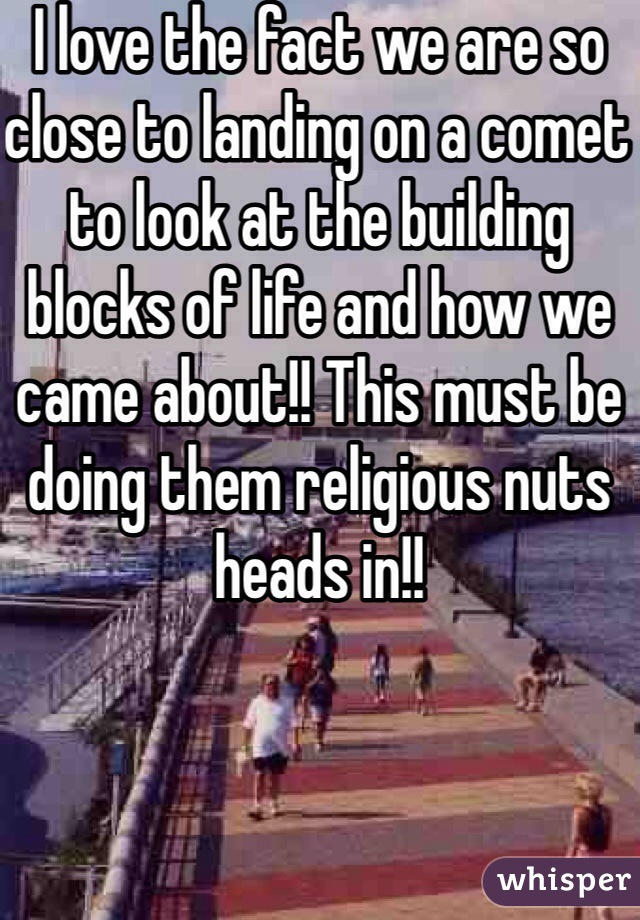 I love the fact we are so close to landing on a comet to look at the building blocks of life and how we came about!! This must be doing them religious nuts heads in!! 