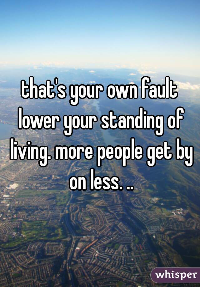 that's your own fault lower your standing of living. more people get by on less. ..