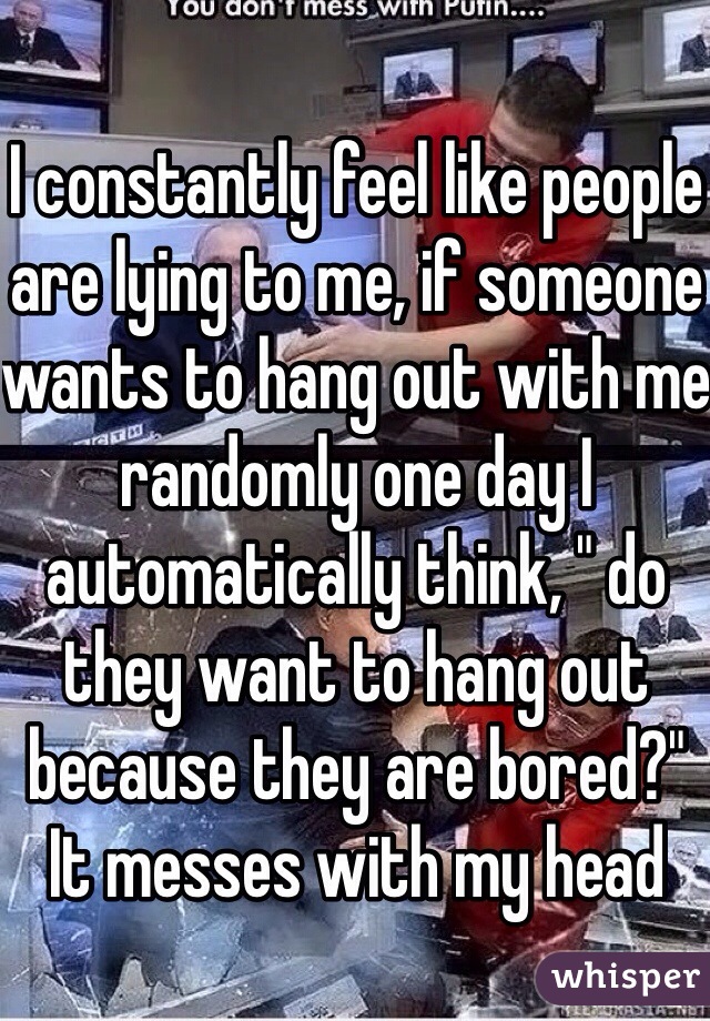 I constantly feel like people are lying to me, if someone wants to hang out with me randomly one day I automatically think, " do they want to hang out because they are bored?" It messes with my head