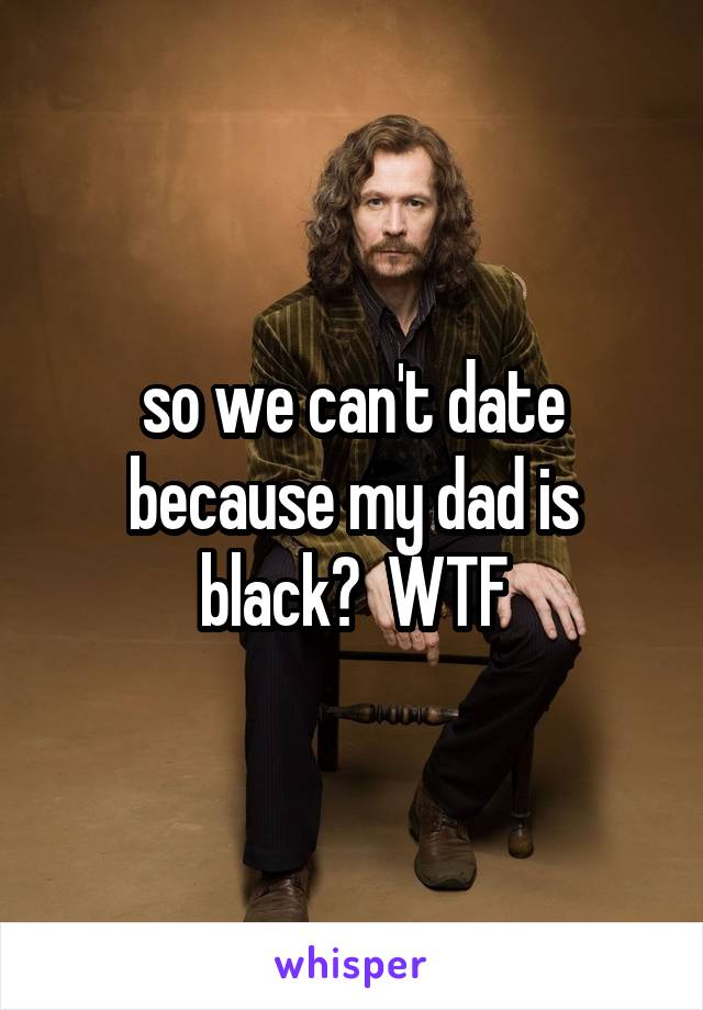 so we can't date because my dad is black?  WTF