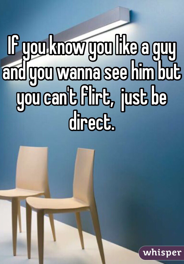 If you know you like a guy and you wanna see him but you can't flirt,  just be direct. 