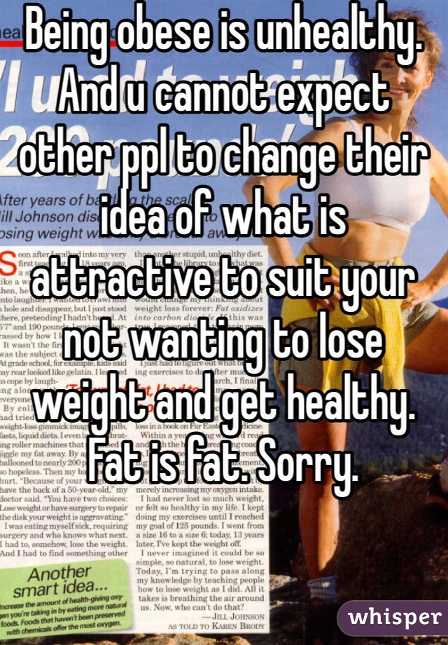 Being obese is unhealthy. And u cannot expect other ppl to change their idea of what is attractive to suit your not wanting to lose weight and get healthy. Fat is fat. Sorry. 