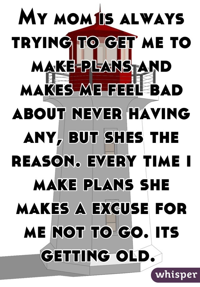 My mom is always trying to get me to make plans and makes me feel bad about never having any, but shes the reason. every time i make plans she makes a excuse for me not to go. its getting old. 