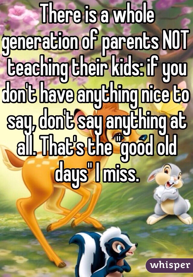 There is a whole generation of parents NOT teaching their kids: if you don't have anything nice to say, don't say anything at all. That's the "good old days" I miss. 