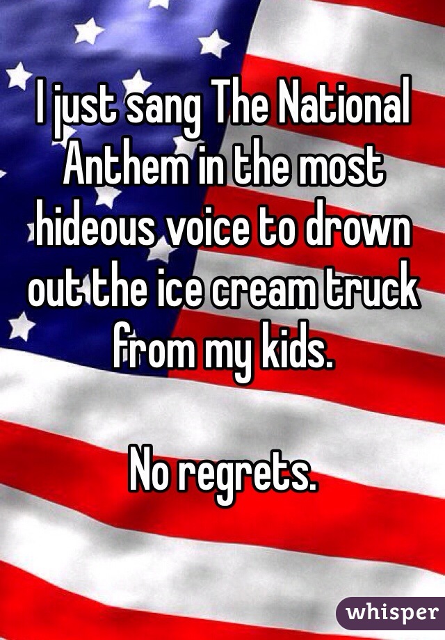 I just sang The National Anthem in the most hideous voice to drown out the ice cream truck from my kids. 

No regrets. 