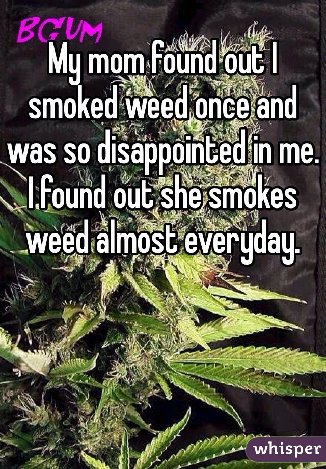 My mom found out I smoked weed once and was so disappointed in me. I found out she smokes weed almost everyday. 