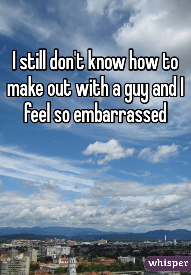 I still don't know how to make out with a guy and I feel so embarrassed  