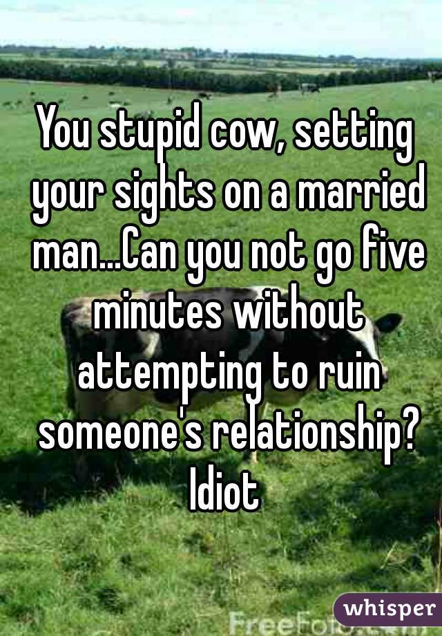 You stupid cow, setting your sights on a married man...Can you not go five minutes without attempting to ruin someone's relationship? Idiot 