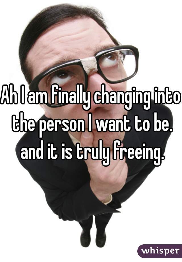 Ah I am finally changing into the person I want to be. and it is truly freeing.