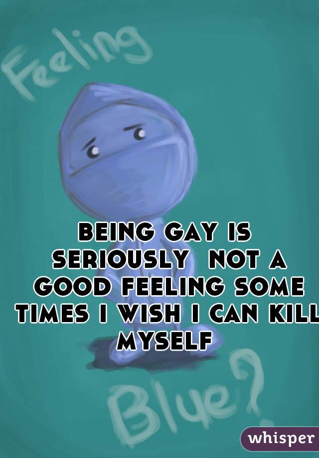 being gay is seriously  not a good feeling some times i wish i can kill myself 