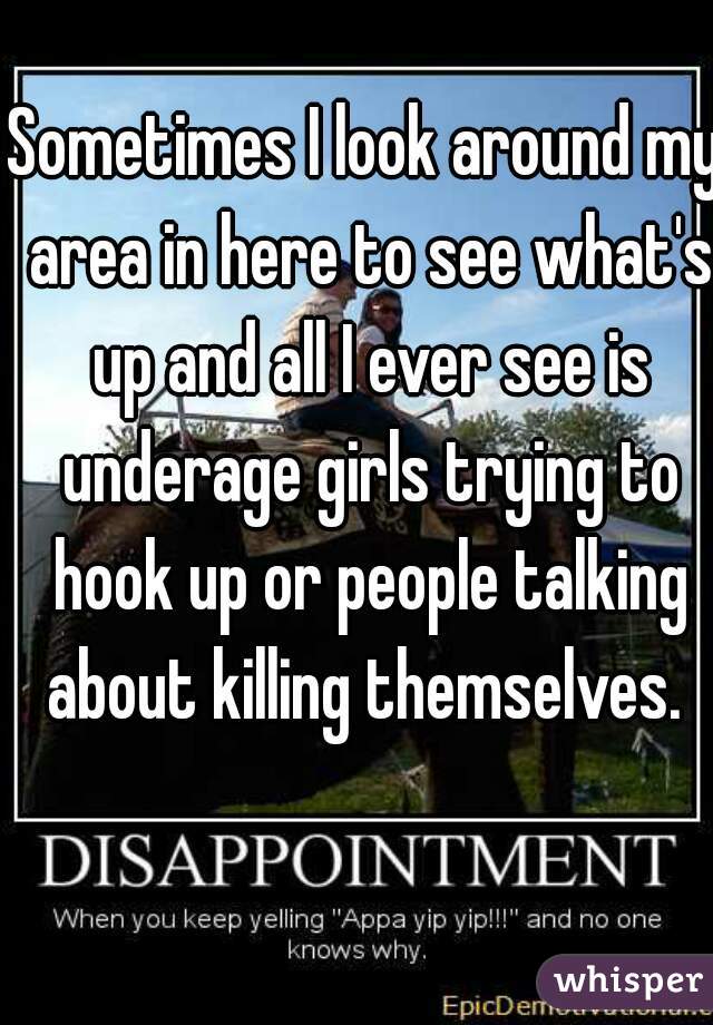 Sometimes I look around my area in here to see what's up and all I ever see is underage girls trying to hook up or people talking about killing themselves. 