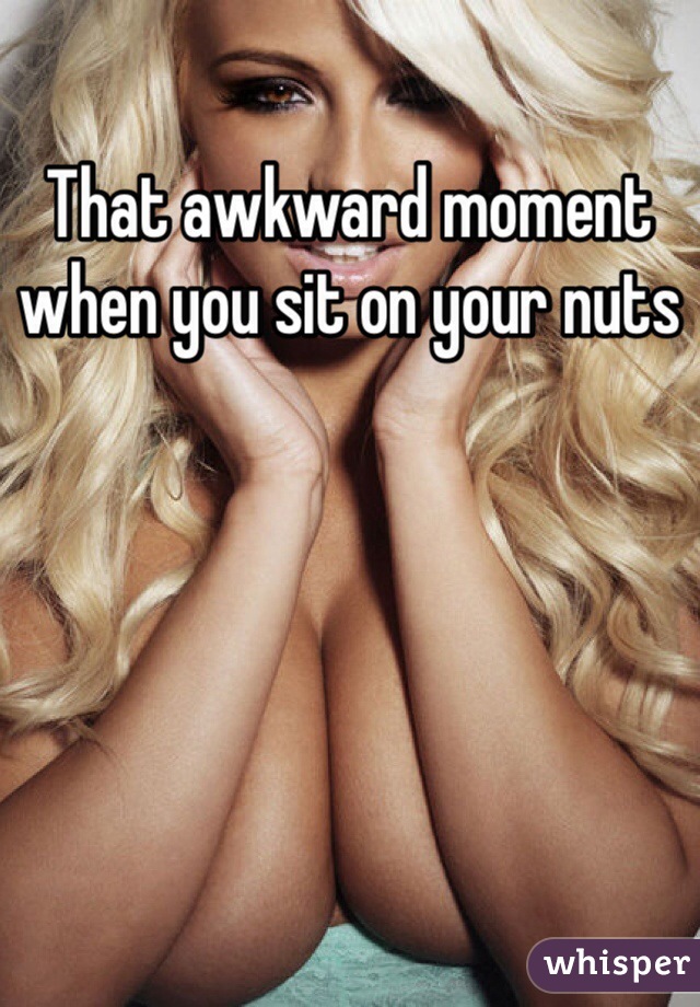 That awkward moment when you sit on your nuts 