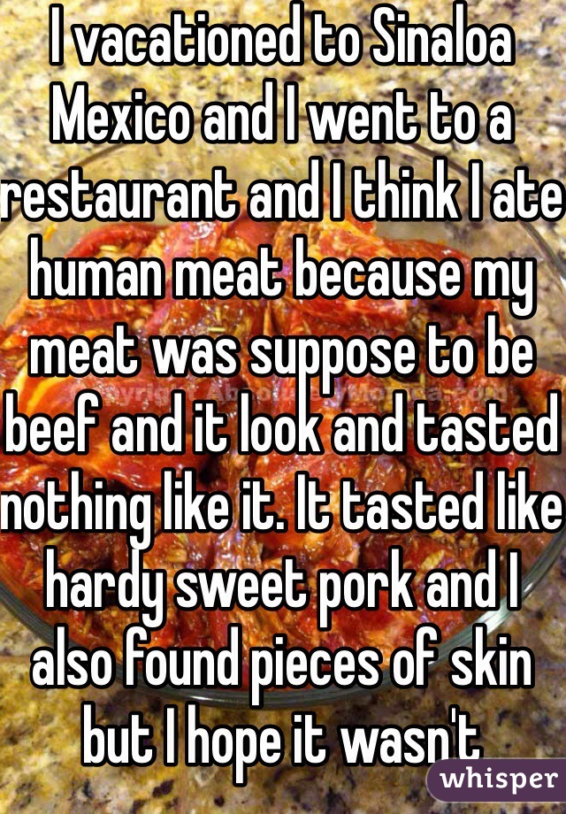 I vacationed to Sinaloa Mexico and I went to a restaurant and I think I ate human meat because my meat was suppose to be beef and it look and tasted nothing like it. It tasted like hardy sweet pork and I also found pieces of skin but I hope it wasn't because I feel horrible like I am scarred for life ! 