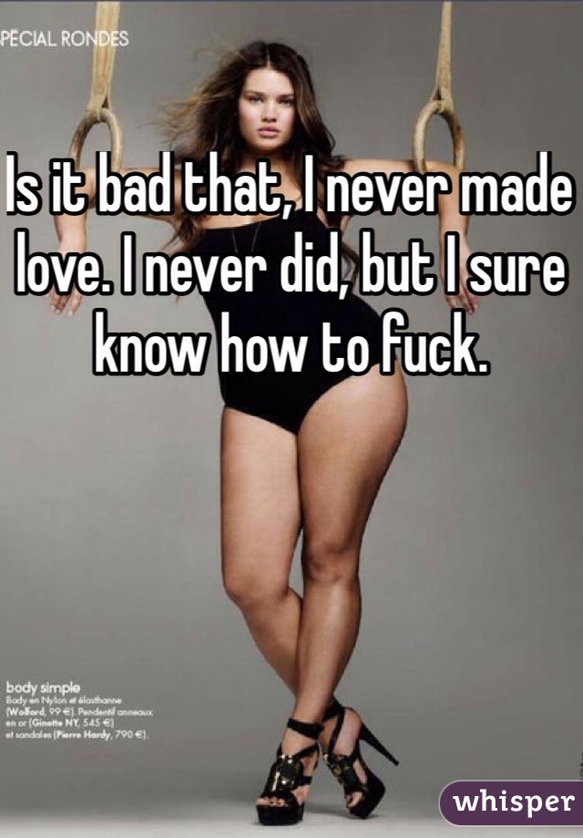 Is it bad that, I never made love. I never did, but I sure know how to fuck. 