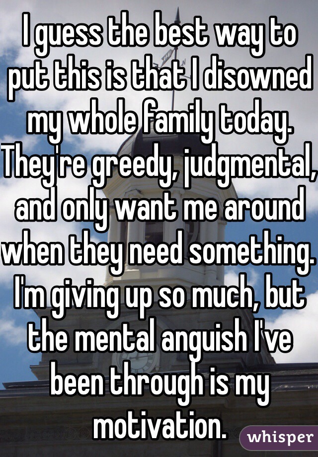 I guess the best way to put this is that I disowned my whole family today. They're greedy, judgmental, and only want me around when they need something. I'm giving up so much, but the mental anguish I've been through is my motivation.