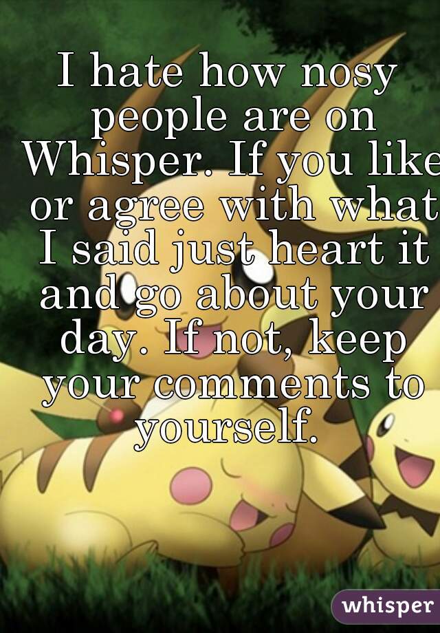 I hate how nosy people are on Whisper. If you like or agree with what I said just heart it and go about your day. If not, keep your comments to yourself. 