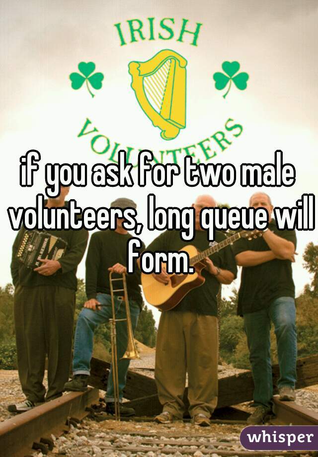 if you ask for two male volunteers, long queue will form.