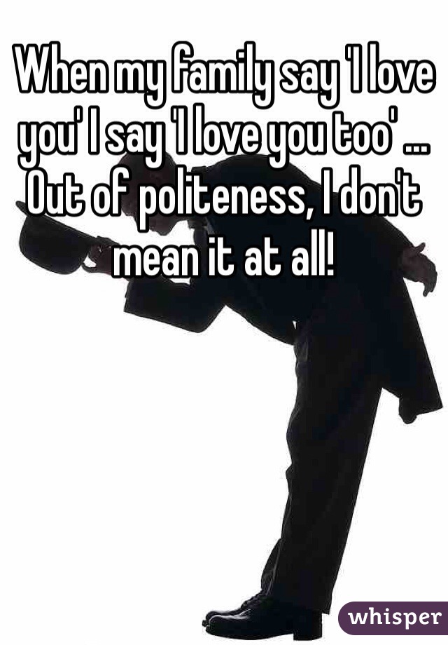 When my family say 'I love you' I say 'I love you too' ... Out of politeness, I don't mean it at all! 