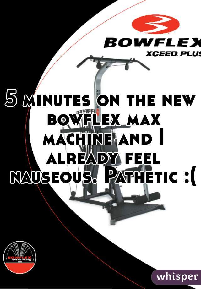 5 minutes on the new bowflex max machine and I already feel nauseous. Pathetic :(