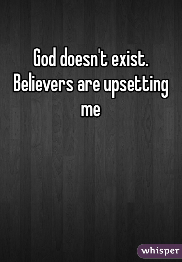 God doesn't exist. Believers are upsetting me