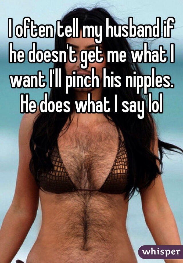 I often tell my husband if he doesn't get me what I want I'll pinch his nipples.  He does what I say lol