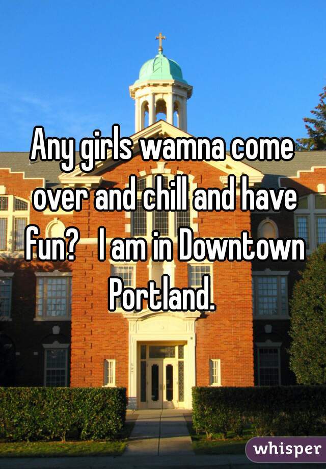 Any girls wamna come over and chill and have fun?   I am in Downtown Portland. 