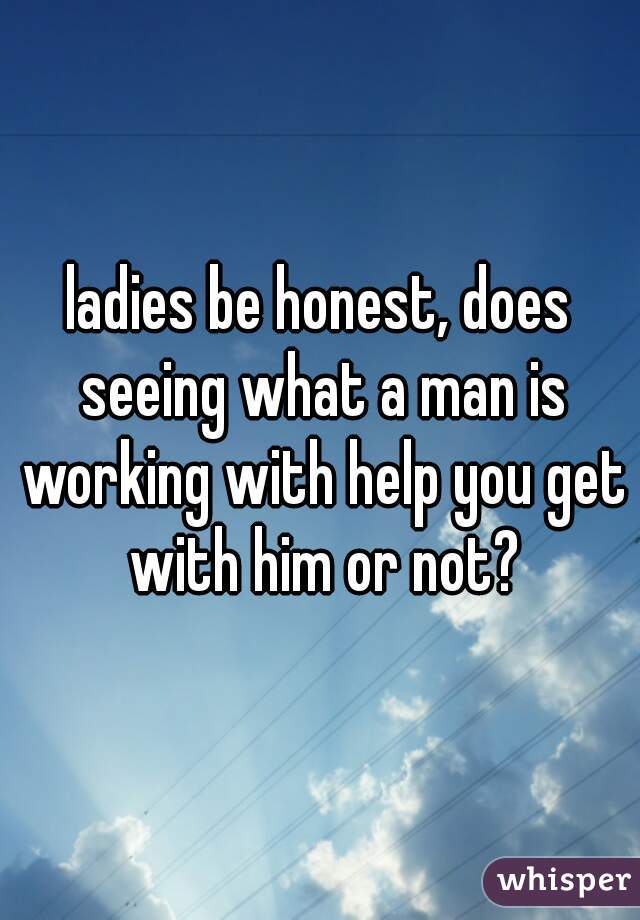 ladies be honest, does seeing what a man is working with help you get with him or not?