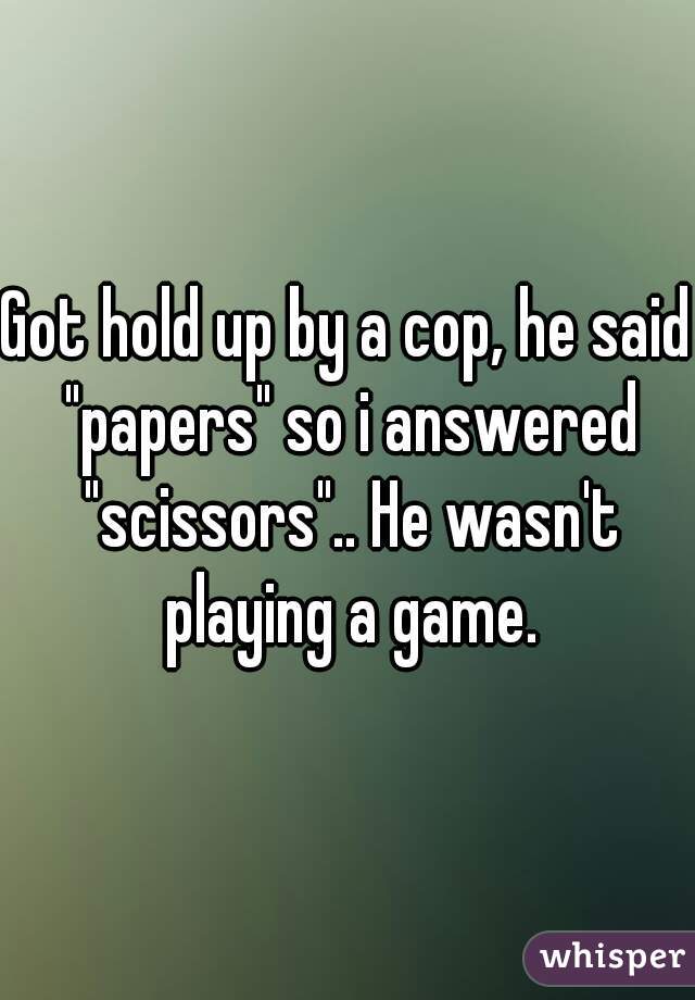 Got hold up by a cop, he said "papers" so i answered "scissors".. He wasn't playing a game.