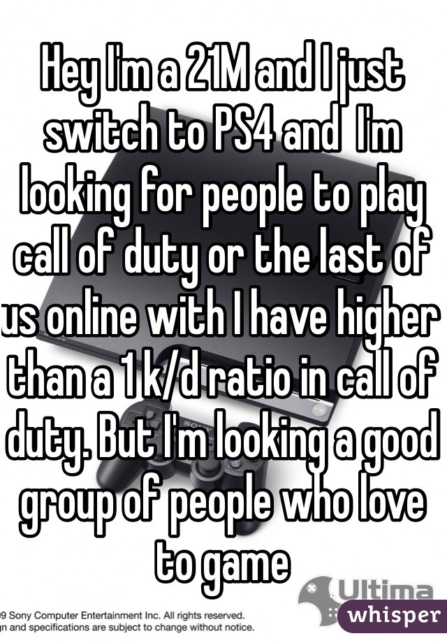 Hey I'm a 21M and I just switch to PS4 and  I'm looking for people to play call of duty or the last of us online with I have higher than a 1 k/d ratio in call of duty. But I'm looking a good group of people who love to game