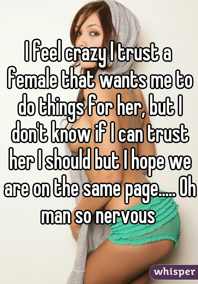 I feel crazy I trust a female that wants me to do things for her, but I don't know if I can trust her I should but I hope we are on the same page..... Oh man so nervous 