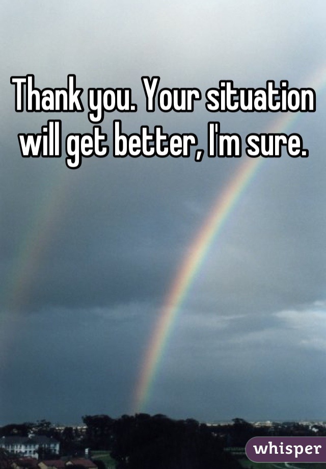 Thank you. Your situation will get better, I'm sure.