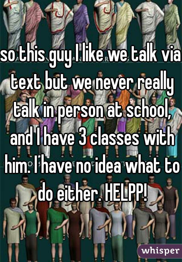 so this guy I like we talk via text but we never really talk in person at school, and I have 3 classes with him. I have no idea what to do either. HELPP!