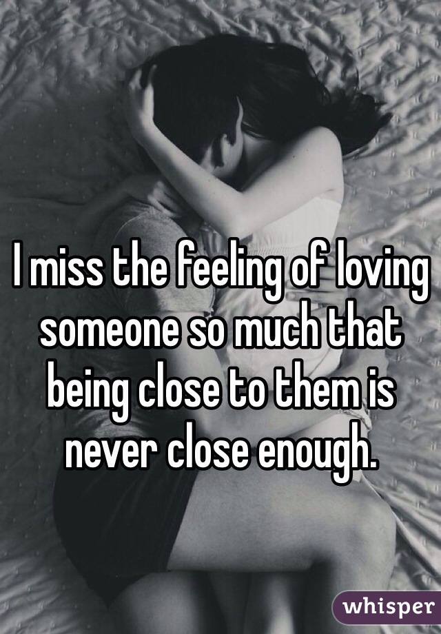 I miss the feeling of loving someone so much that being close to them is never close enough.