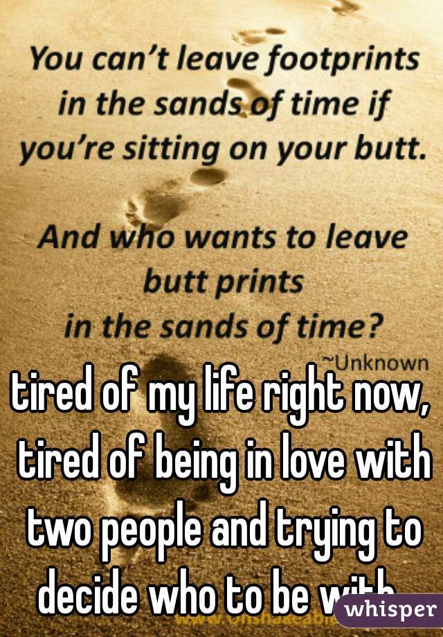 tired of my life right now, tired of being in love with two people and trying to decide who to be with. 