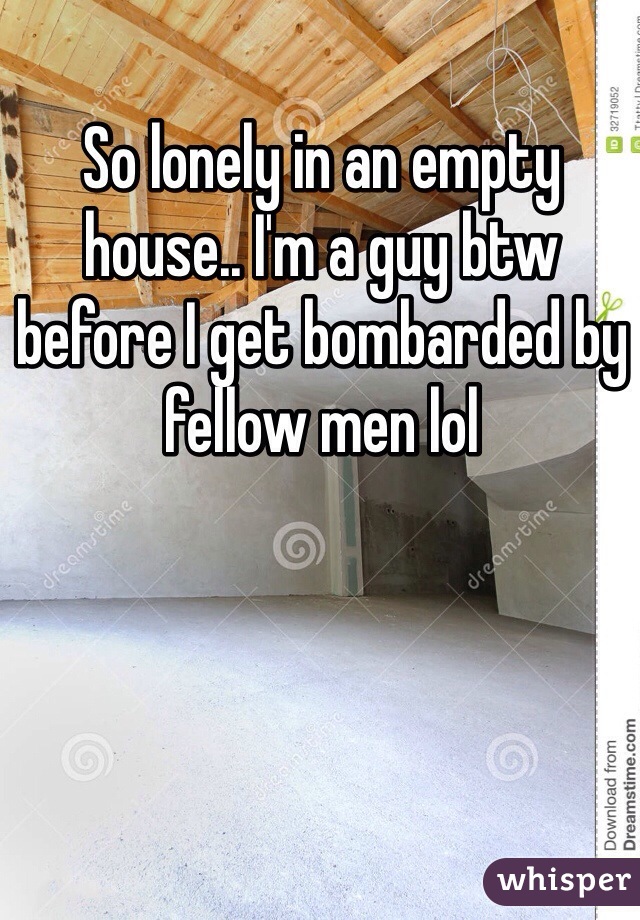 So lonely in an empty house.. I'm a guy btw before I get bombarded by fellow men lol