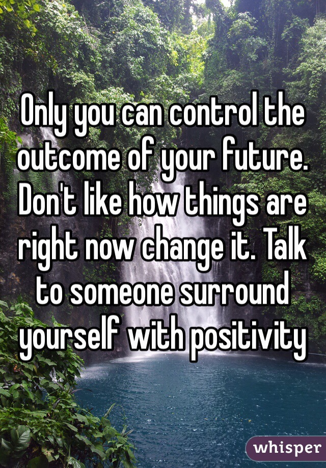 Only you can control the outcome of your future. Don't like how things are right now change it. Talk to someone surround yourself with positivity 