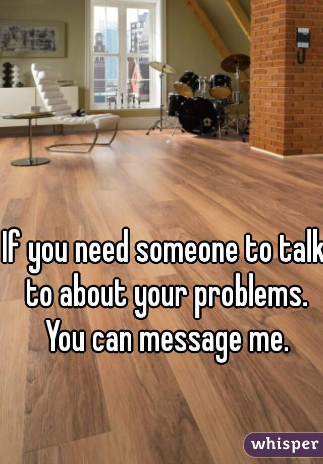 If you need someone to talk to about your problems. You can message me.