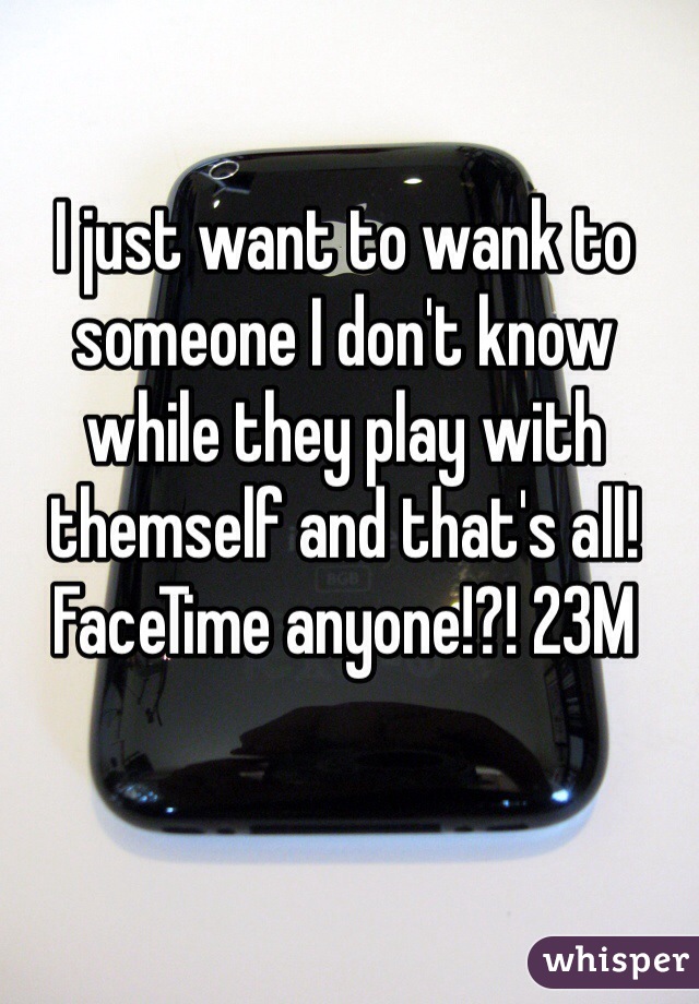 I just want to wank to someone I don't know while they play with themself and that's all! FaceTime anyone!?! 23M