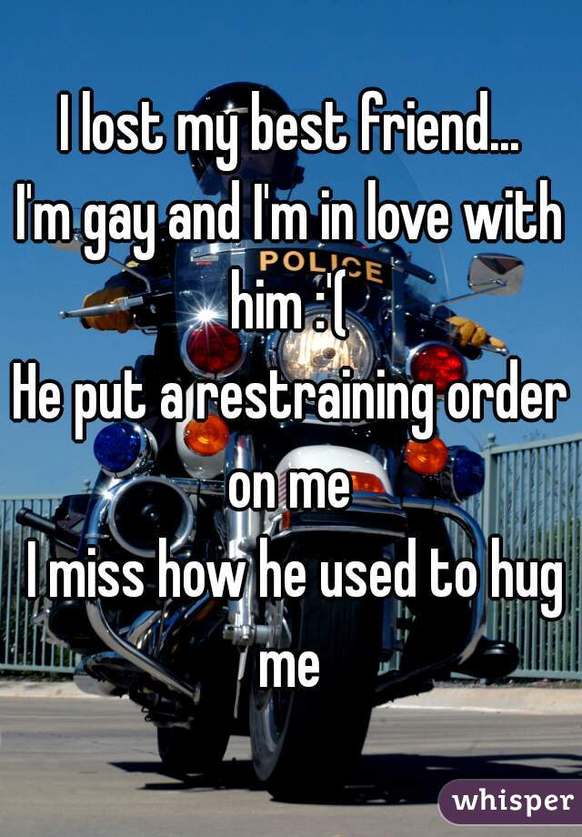 I lost my best friend...
I'm gay and I'm in love with him :'( 
He put a restraining order on me 
 I miss how he used to hug me 