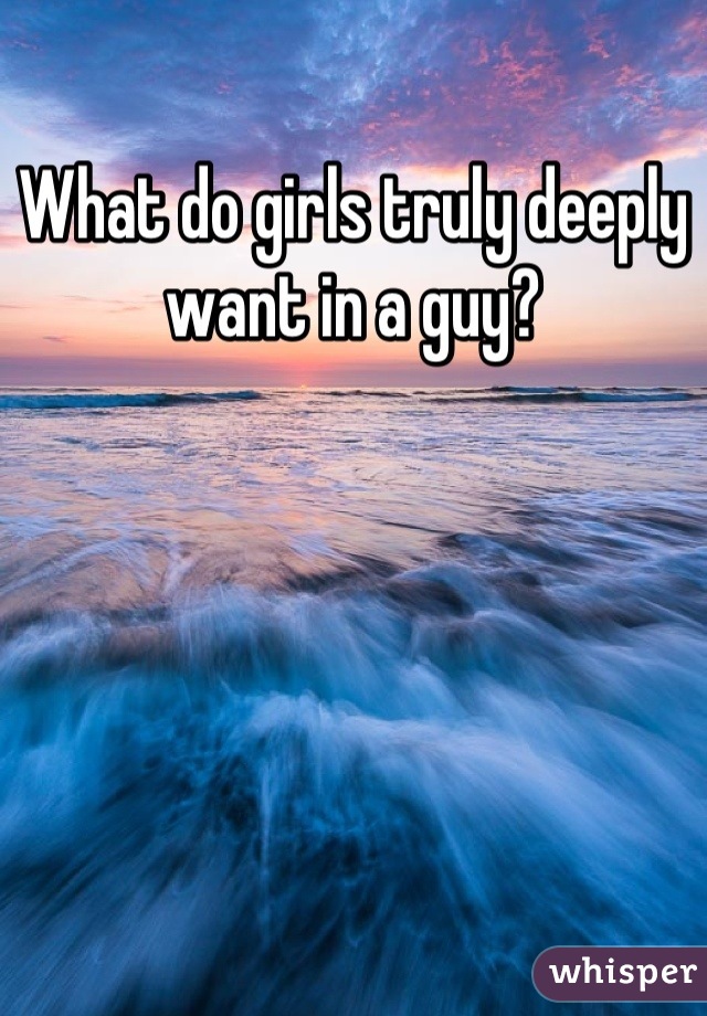 What do girls truly deeply want in a guy?