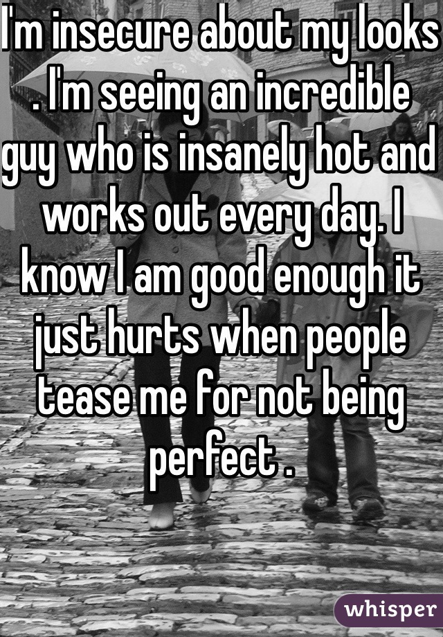 I'm insecure about my looks . I'm seeing an incredible guy who is insanely hot and works out every day. I know I am good enough it just hurts when people tease me for not being perfect . 
