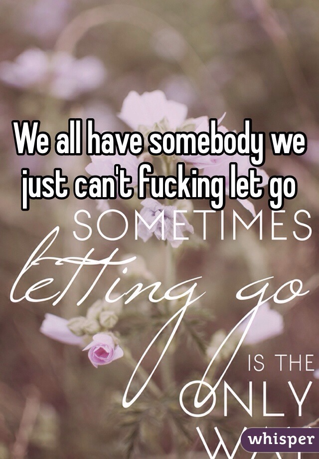 We all have somebody we just can't fucking let go