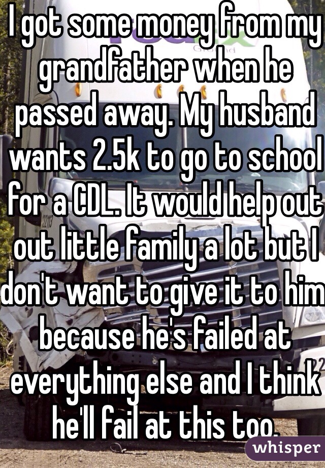 I got some money from my grandfather when he passed away. My husband wants 2.5k to go to school for a CDL. It would help out out little family a lot but I don't want to give it to him because he's failed at everything else and I think he'll fail at this too. 