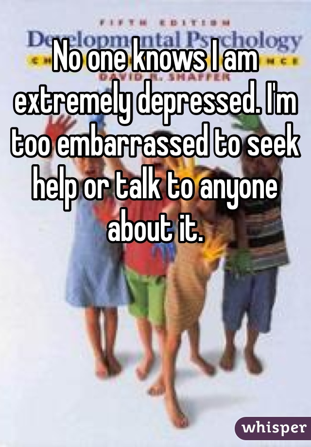 No one knows I am extremely depressed. I'm too embarrassed to seek help or talk to anyone about it. 