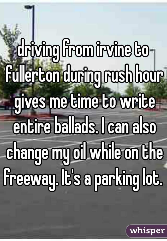 driving from irvine to fullerton during rush hour gives me time to write entire ballads. I can also change my oil while on the freeway. It's a parking lot. 